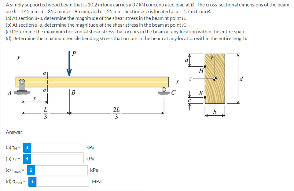 A simply supported wood beam that is 10.2 m long carries a 37 kN concentrated load at B. The cross-sectional dimensions of the beam
are b = 145 mm, d = 350 mm, a = 85 mm, and c = 25 mm. Section a-a is located at x = 1.7 m from B.
(a) At section a-a, determine the magnitude of the shear stress in the beam at point H.
(b) At section a-a, determine the magnitude of the shear stress in the beam at point K.
(c) Determine the maximum horizontal shear stress that occurs in the beam at any location within the entire span.
(d) Determine the maximum tensile bending stress that occurs in the beam at any location within the entire length.
P
a
H
a
A
В
K
L.
2L
b
3
Answer:
(a) TH = i
kPa
(b) TK = i
КРа
(c) Tmax=
i
kPa
(d) Omax =
i
MPа
