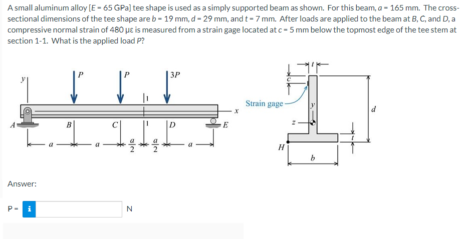 A small aluminum alloy [E = 65 GPa] tee shape is used as a simply supported beam as shown. For this beam, a = 165 mm. The cross-
sectional dimensions of the tee shape are b = 19 mm, d = 29 mm, and t = 7 mm. After loads are applied to the beam at B, C, and D, a
compressive normal strain of 480 µɛ is measured from a strain gage located at c = 5 mm below the topmost edge of the tee stem at
section 1-1. What is the applied load P?
P
3P
|1
Strain gage-
d
D
E
2
H
b
Answer:
P= i
N
