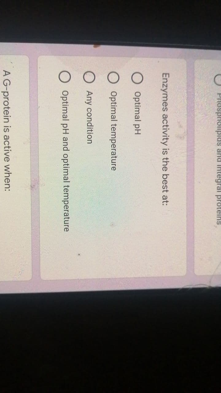 Phospholipids and integral proteins,
Enzymes activity is the best at:
Optimal pH
O Optimal temperature
O Any condition
O Optimal pH and optimal temperature
A G-protein is active when: