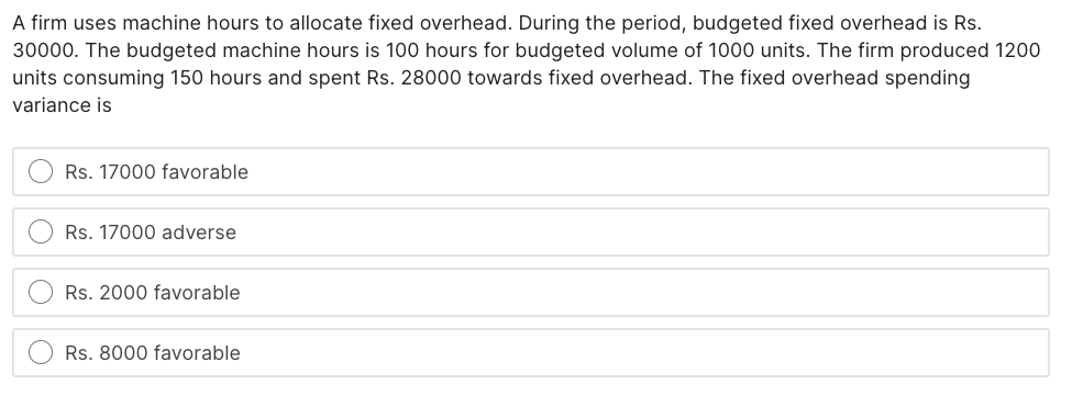 A firm uses machine hours to allocate fixed overhead. During the period, budgeted fixed overhead is Rs.
30000. The budgeted machine hours is 100 hours for budgeted volume of 1000 units. The firm produced 1200
units consuming 150 hours and spent Rs. 28000 towards fixed overhead. The fixed overhead spending
variance is
Rs. 17000 favorable
Rs. 17000 adverse
Rs. 2000 favorable
Rs. 8000 favorable
O O
