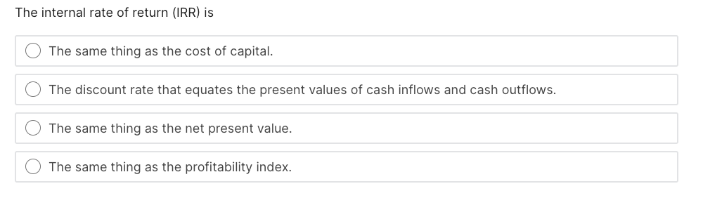 The internal rate of return (IRR) is
The same thing as the cost of capital.
The discount rate that equates the present values of cash inflows and cash outflows.
The same thing as the net present value.
The same thing as the profitability index.
