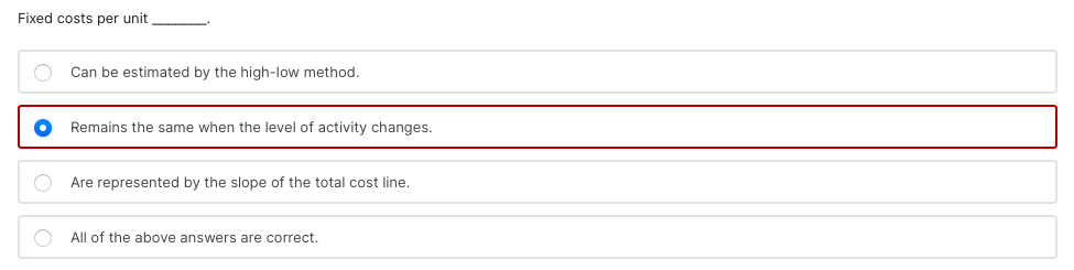 Fixed costs per unit
Can be estimated by the high-low method.
Remains the same when the level of activity changes.
Are represented by the slope of the total cost line.
All of the above answers are correct.

