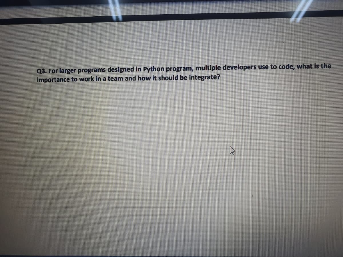 Q3. For larger programs designed in Python program, multiple developers use to code, what is the
Importance to work In a team and how it should be Integrate?
