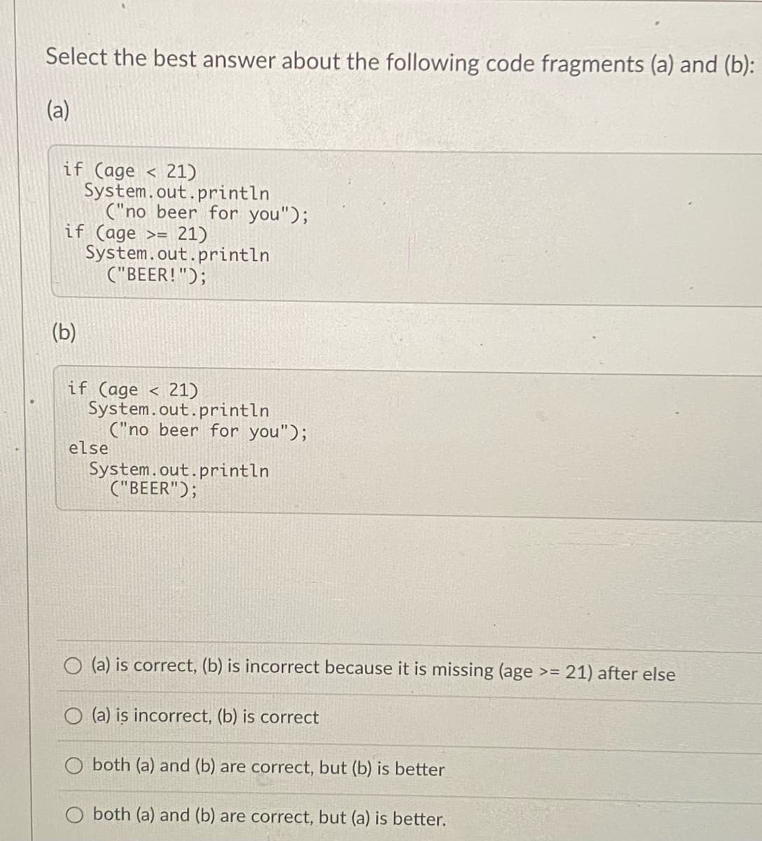 Select the best answer about the following code fragments (a) and (b):
(a)
if (age
System.out.println
("no beer for you");
if (age >=
System.out.println
("BEER!");
21)
21)
(b)
21)
if (age
System.out.println
("no beer for you");
else
System.out.println
("BEER");
O (a) is correct, (b) is incorrect because it is missing (age >=
21) after else
(a) is incorrect, (b) is correct
O both (a) and (b) are correct, but (b) is better
both (a) and (b) are correct, but (a) is better.
