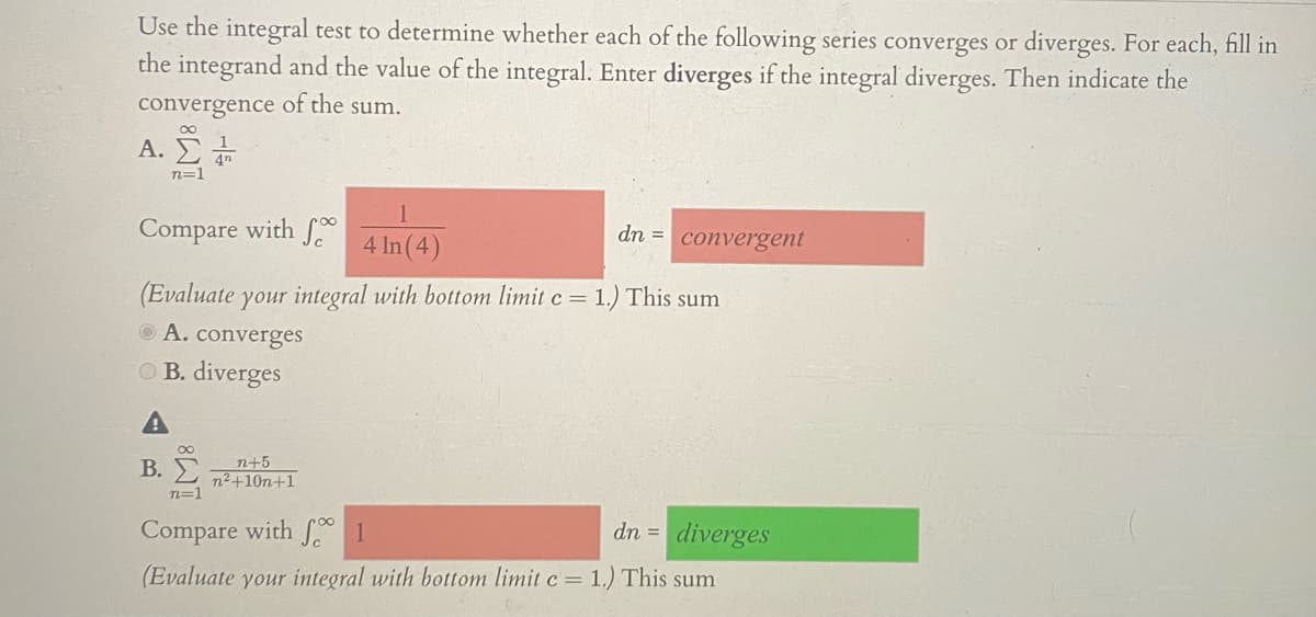 Use the integral test to determine whether each of the following series converges or diverges. For each, fill in
the integrand and the value of the integral. Enter diverges if the integral diverges. Then indicate the
convergence of the sum.
ΑΣΗ
n=1
Compare with 0
4 In (4)
dn = convergent
(Evaluate your integral with bottom limit c = 1.) This sum
O A. converges
O B. diverges
B. E
n+5
n²+10n+1
n=1
Compare with f 1
dn = diverges
(Evaluate your integral with bottom limit c= 1.) This sum
