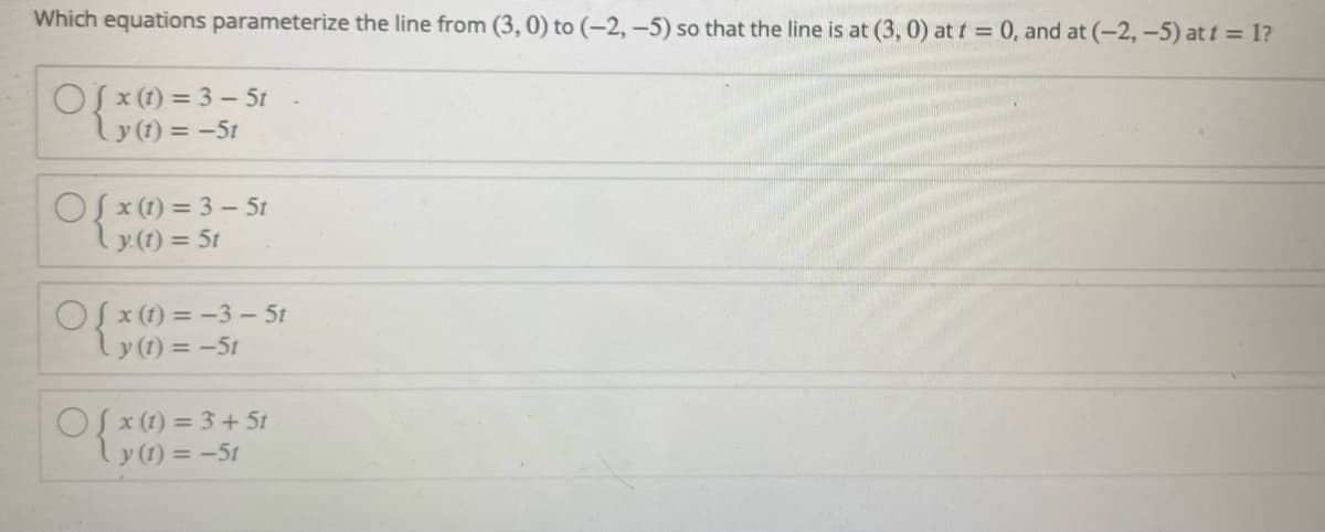 Which equations parameterize the line from (3, 0) to (-2, -5) so that the line is at (3, 0) at t = 0, and at (-2,-5) at t = 1?
Of x (1) = 3 - 5t
Ly(1) = -5t
OS x (1) = 3 – 5t
y (1) = 5t
OSx (1) = -3- 5t
y (1) = -5t
OS x (1) = 3 + 5t
ly (1) = -5t
