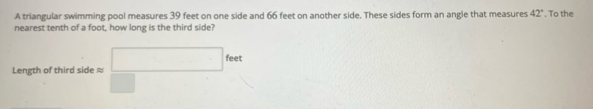 A triangular swimming pool measures 39 feet on one side and 66 feet on another side. These sides form an angle that measures 42". To the
nearest tenth of a foot, how long is the third side?
feet
Length of third side
