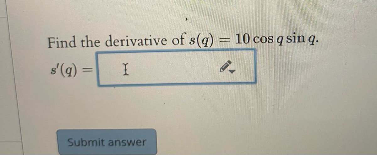 **Problem Statement:**

Find the derivative of \( s(q) = 10 \cos q \sin q \).

**Solution Space:**

\( s'(q) = \) [Input field]

**Instructions:**

To find the derivative of the function \( s(q) = 10 \cos q \sin q \), apply the product rule of differentiation. Recall that the product rule states:

\[
\frac{d}{dq}[u(q)v(q)] = u'(q)v(q) + u(q)v'(q)
\]

Let \( u(q) = \cos q \) and \( v(q) = \sin q \). Differentiate each function with respect to \( q \) and substitute into the formula to find \( s'(q) \).

After calculating \( s'(q) \), enter your solution in the provided input field.

**Additional Options:**

[Submit answer] - To check your solution after inputting it.