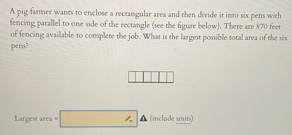 A pig farmer wants to enclose a rectangular area and then divide it into six pens with
fencing parallel to one side of the rectangle (see the figure below). There are 870 feet
of fencing available to complete the job. What is the largest possible total area of the six
pens?
Largest area =
B A (include units)
