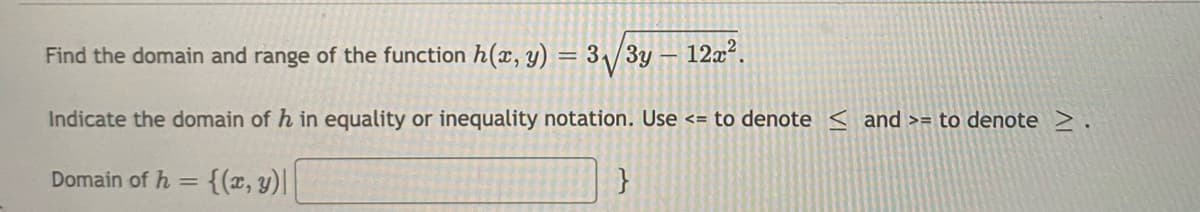 Find the domain and range of the function h(x, y) = 3\/3y
12x?.
Indicate the domain of h in equality or inequality notation. Use <= to denote < and >= to denote >.
Domain of h =
{(z, y)|
}
