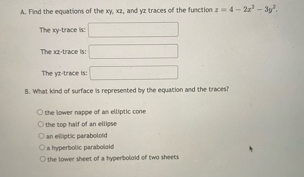 A. Find the equations of the xy, xz, and yz traces of the function z = 4 - 2x² – 3y?.
The xy-trace is:
The xz-trace is:
The yz-trace is:
B. What kind of surface is represented by the equation and the traces?
O the lower nappe of an elliptic cone
O the top half of an ellipse
O an elliptic paraboloid
Oa hyperbolic paraboloid
O the lower sheet of a hyperboloid of two sheets
