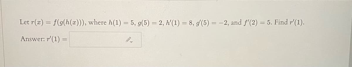 Let r(x) = f(g(h(x))), where h(1) = 5, g(5) = 2, h'(1) = 8, g/(5) = -2, and f'(2) = 5. Find r'(1).
Answer: r'(1) =
