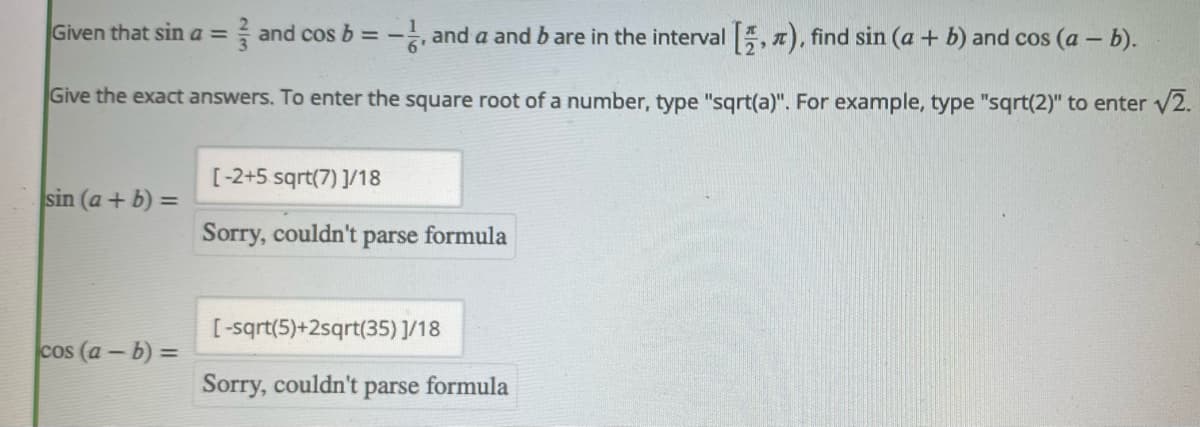 Given that sin a = and cos b - and a and b are in the interval , ), find sin (a + b) and cos (a - b).
%3D
Give the exact answers. To enter the square root of a number, type "sqrt(a)". For example, type "sqrt(2)" to enter v2.
[-2+5 sqrt(7) ]/18
sin (a + b) =
%3D
Sorry, couldn't parse formula
[-sqrt(5)+2sqrt(35)]/18
cos (a-b) =
Sorry, couldn't
parse
formula
