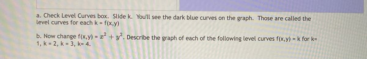 a. Check Level Curves box. Slide k. You'll see the dark blue curves on the graph. Those are called the
level curves for each k = f(x,y)
b. Now change f(x,y) = x² + y“. Describe the graph of each of the following level curves f(x,y) = k for k=
1, k = 2, k = 3, k= 4.
