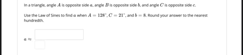 In a triangle, angle A is opposite side a, angle B is opposite side b, and angle C is opposite side c.
Use the Law of Sines to find a when A = 128°, C = 21°, and b = 8. Round your answer to the nearest
hundredth.
