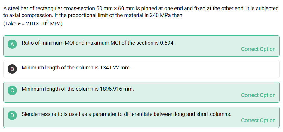 A steel bar of rectangular cross-section 50 mm x 60 mm is pinned at one end and fixed at the other end. It is subjected
to axial compression. If the proportional limit of the material is 240 MPa then
(Take E = 210 x 10³ MPa)
A Ratio of minimum MOI and maximum MOI of the section is 0.694.
Correct Option
Minimum length of the column is 1341.22 mm.
Minimum length of the column is 1896.916 mm.
Correct Option
Slenderness ratio is used as a parameter to differentiate between long and short columns.
Correct Option
