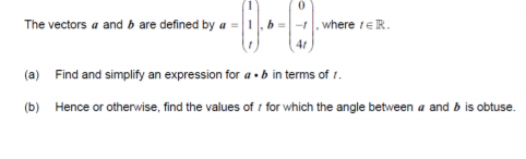 The vectors a and b are defined by a =
where teR.
41
(a) Find and simplify an expression for a ·b in terms of r.
(b) Hence or otherwise, find the values of i for which the angle between a and b is obtuse.
