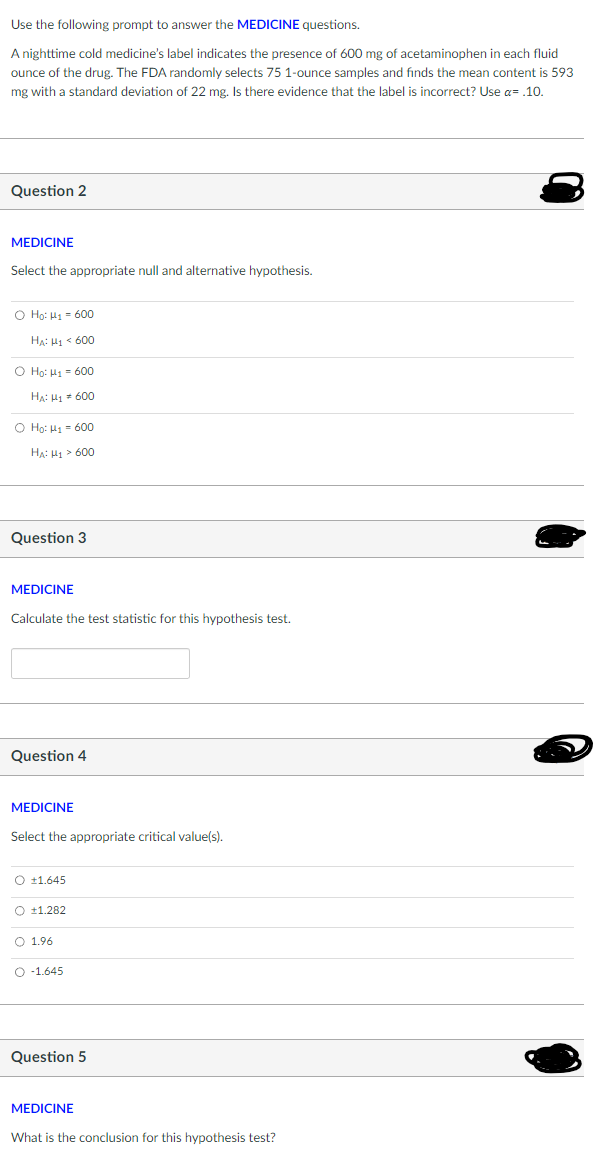 Use the following prompt to answer the MEDICINE questions.
A nighttime cold medicine's label indicates the presence of 600 mg of acetaminophen in each fluid
ounce of the drug. The FDA randomly selects 75 1-ounce samples and finds the mean content is 593
mg with a standard deviation of 22 mg. Is there evidence that the label is incorrect? Use a= .10.
Question 2
MEDICINE
Select the appropriate null and alternative hypothesis.
O Ho: H₁600
HA: H1600
O Ho: M₁ = 600
HA: H₁ = 600
O Ho: H₁ = 600
HA: H₁>600
Question 3
MEDICINE
Calculate the test statistic for this hypothesis test.
Question 4
MEDICINE
Select the appropriate critical value(s).
O +1.645
O +1.282
O 1.96
O 1.645
Question 5
MEDICINE
What is the conclusion for this hypothesis test?