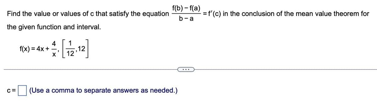 Find the value or values of c that satisfy the equation
the given function and interval.
C=
f(x) = 4x +
X
1
12
f(b)-f(a)
b-a
(Use a comma to separate answers as needed.)
= f'(c) in the conclusion of the mean value theorem for