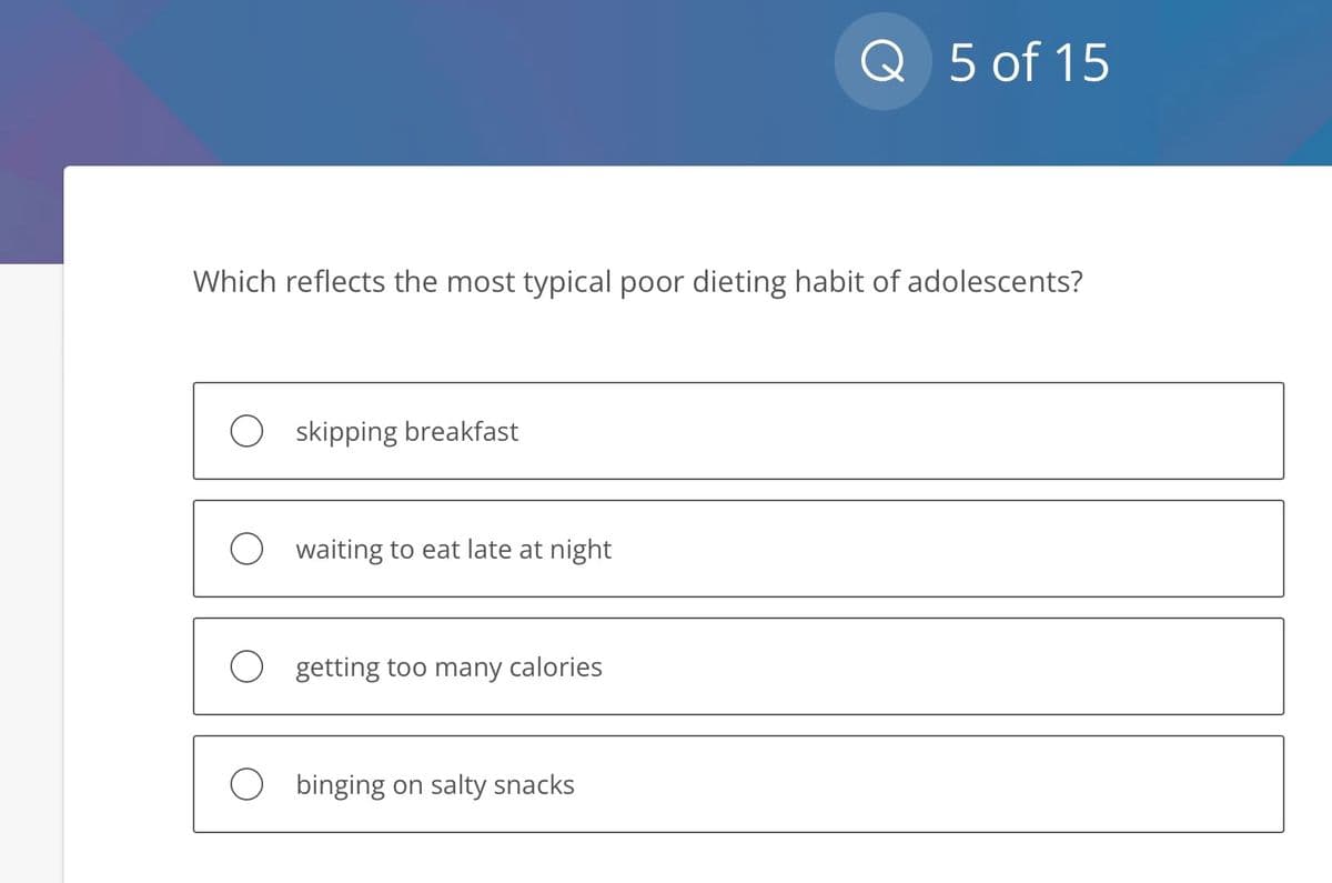 Which reflects the most typical poor dieting habit of adolescents?
O skipping breakfast
Owaiting to eat late at night
O getting too many calories
Q 5 of 15
binging on salty snacks