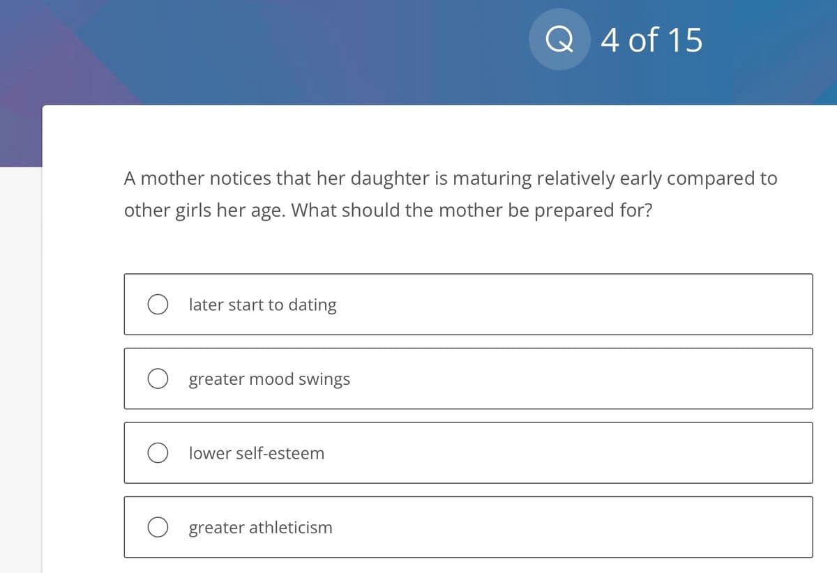 A mother notices that her daughter is maturing relatively early compared to
other girls her age. What should the mother be prepared for?
later start to dating
greater mood swings
Olower self-esteem
Q 4 of 15
O greater athleticism