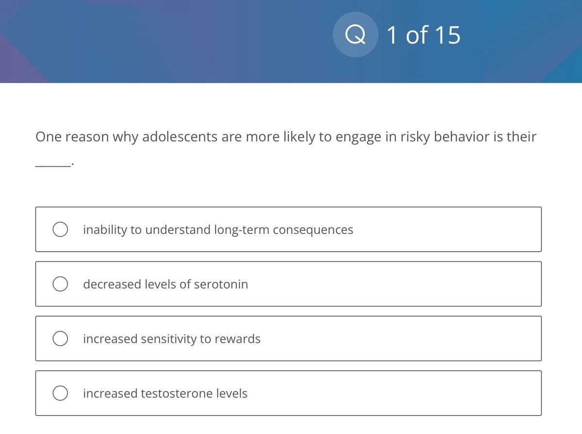 One reason why adolescents are more likely to engage in risky behavior is their
Oinability to understand long-term consequences
decreased levels of serotonin
Q 1 of 15
O increased sensitivity to rewards
O increased testosterone levels