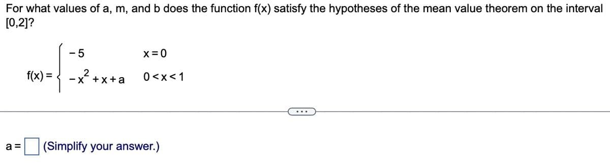 For what values of a, m, and b does the function f(x) satisfy the hypotheses of the mean value theorem on the interval
[0,2]?
a =
-5
*-(-2.
f(x) =
-x +x+a
x = 0
0<x< 1
(Simplify your answer.)