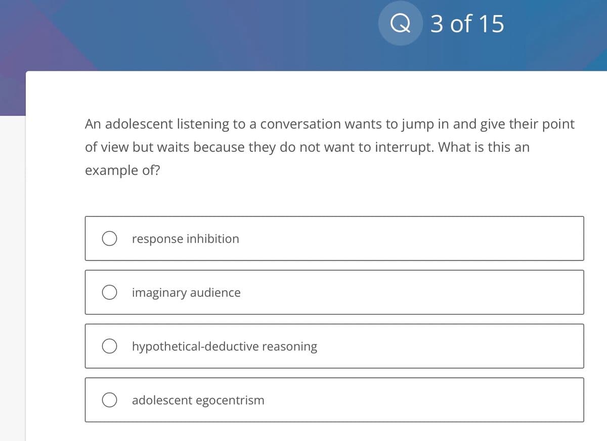 An adolescent listening to a conversation wants to jump in and give their point
of view but waits because they do not want to interrupt. What is this an
example of?
O response inhibition
O imaginary audience
hypothetical-deductive reasoning
Q 3 of 15
O adolescent egocentrism