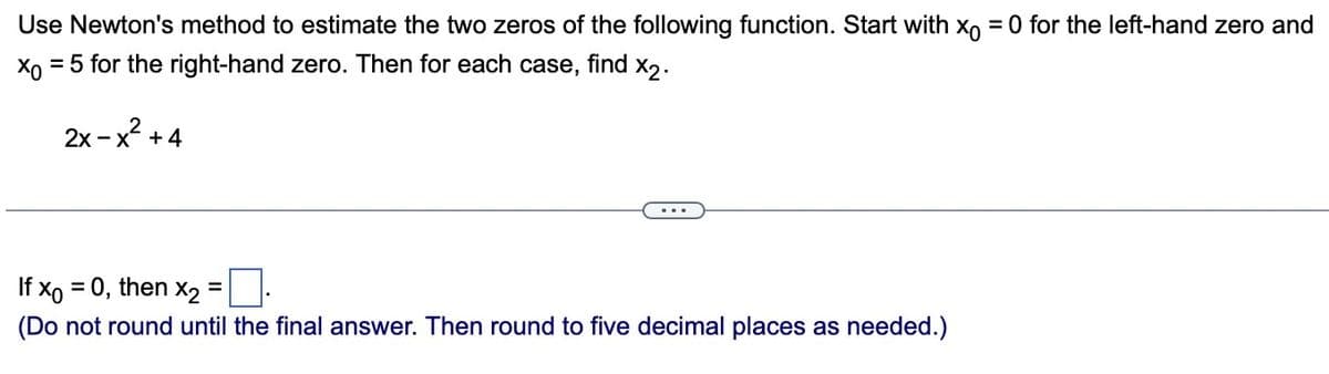 Use Newton's method to estimate the two zeros of the following function. Start with x = 0 for the left-hand zero and
Xo = 5 for the right-hand zero. Then for each case, find x2.
2x-x² +4
If x = 0, then x2
(Do not round until the final answer. Then round to five decimal places as needed.)
=