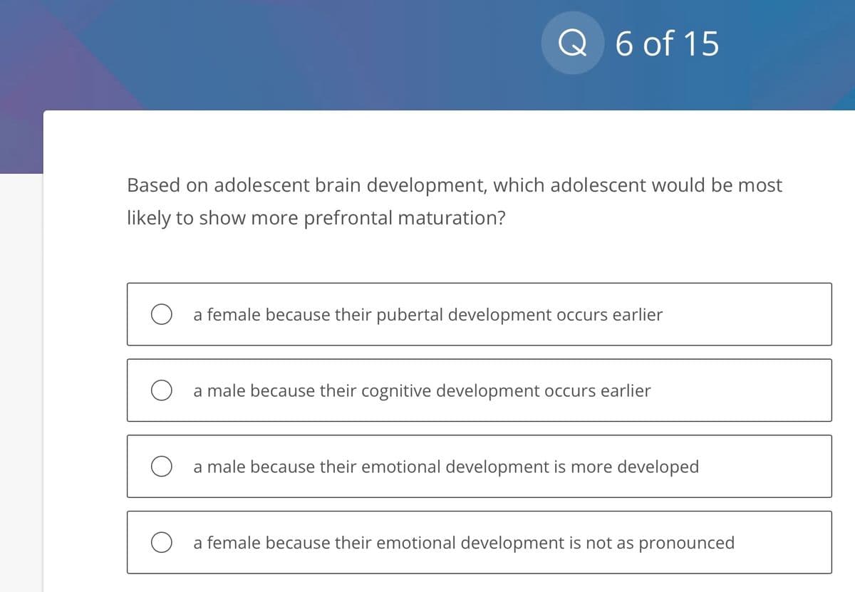 Q 6 of 15
Based on adolescent brain development, which adolescent would be most
likely to show more prefrontal maturation?
a female because their pubertal development occurs earlier
a male because their cognitive development occurs earlier
a male because their emotional development is more developed
O a female because their emotional development is not as pronounced