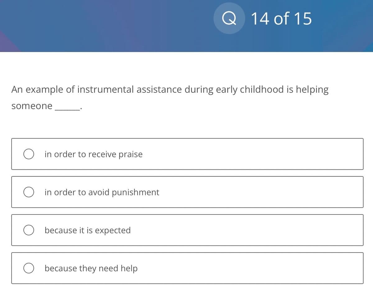 An example of instrumental assistance during early childhood is helping
someone
O in order to receive praise
O in order to avoid punishment
Obecause it is expected
Q 14 of 15
Obecause they need help