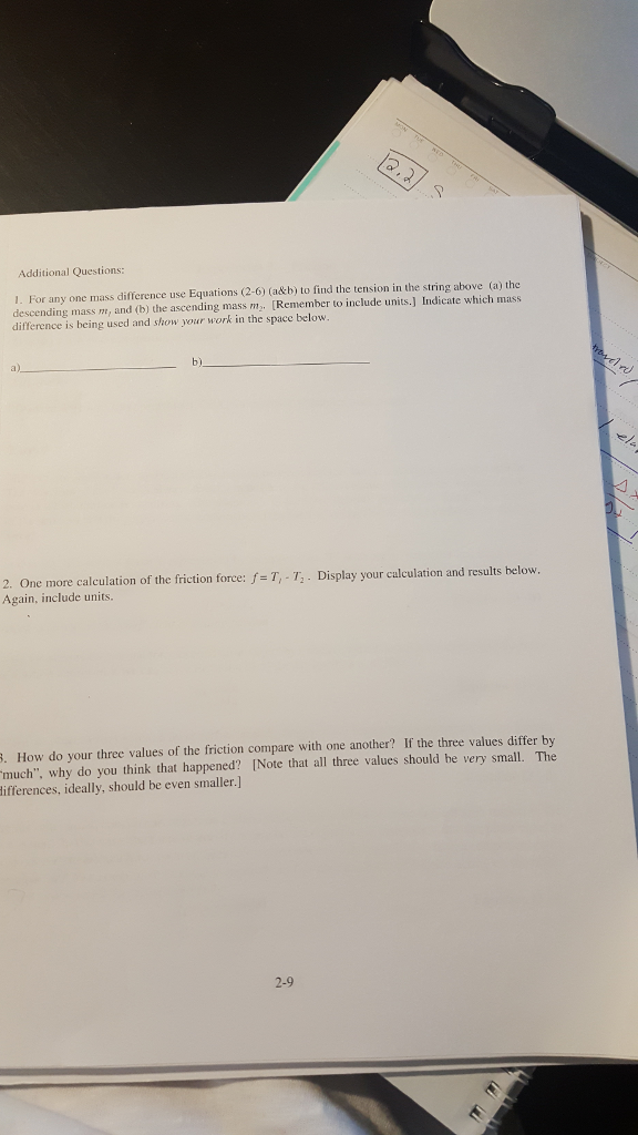 12.2.
SAY
Additional Questions:
1. For any one mass difference use Equations (2-6) (a&b) to find the tension in the string above (a) the
descending mass m, and (b) the ascending mass m. [Remember to include units.] Indicate which mass
difference is being used and show your work in the space below.
a)
b).
2. One more calculation of the friction force: f= T,-T₁. Display your calculation and results below.
Again, include units.
rostી )
ela
A
B. How do your three values of the friction compare with one another? If the three values differ by
"much", why do you think that happened? [Note that all three values should be very small. The
differences, ideally, should be even smaller.]
2-9