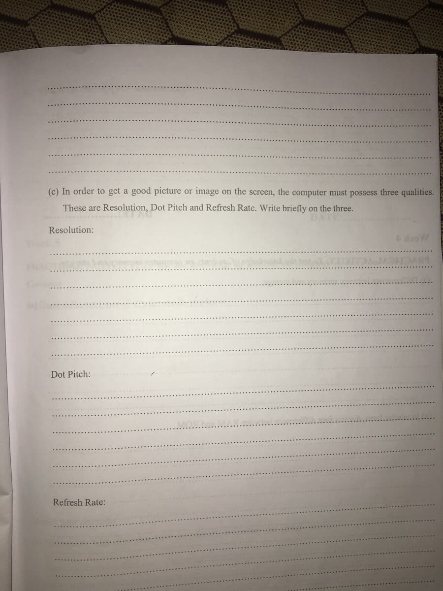 (c) In order to get a good picture or image on the screen, the computer must possess three qualities.
These are Resolution, Dot Pitch and Refresh Rate. Write briefly on the three.
DATE
Resolution:
PRA
Dot Pitch:
MOShe
Refresh Rate:
