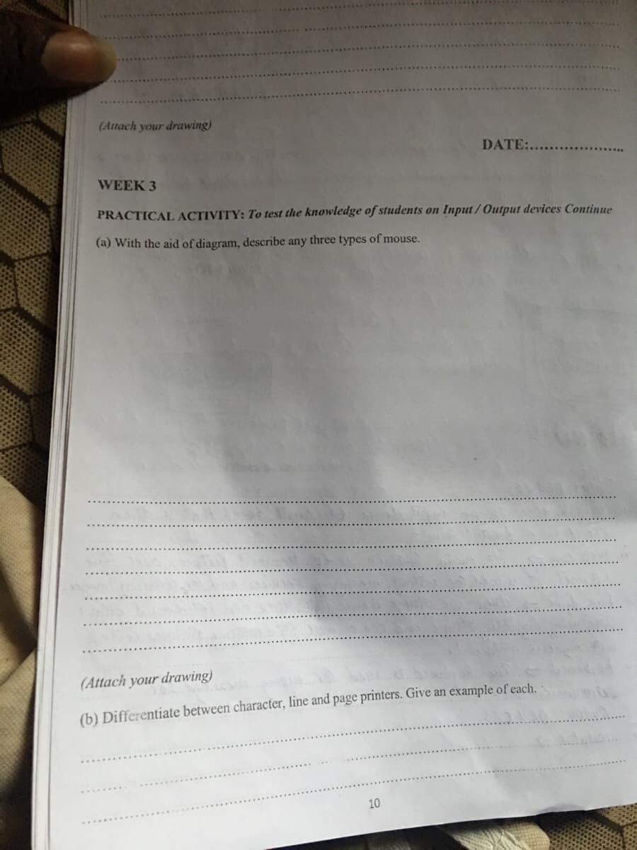 (Attach your drawing)
DATE:....
WEEK 3
PRACTICAL ACTIVITY: To test the knowledge of students on Input / Output devices Continue
(a) With the aid of diagram, describe any three types of mouse.
(Attach your drawing)
(b) Differentiate between character, line and page printers. Give an example of each.
10
