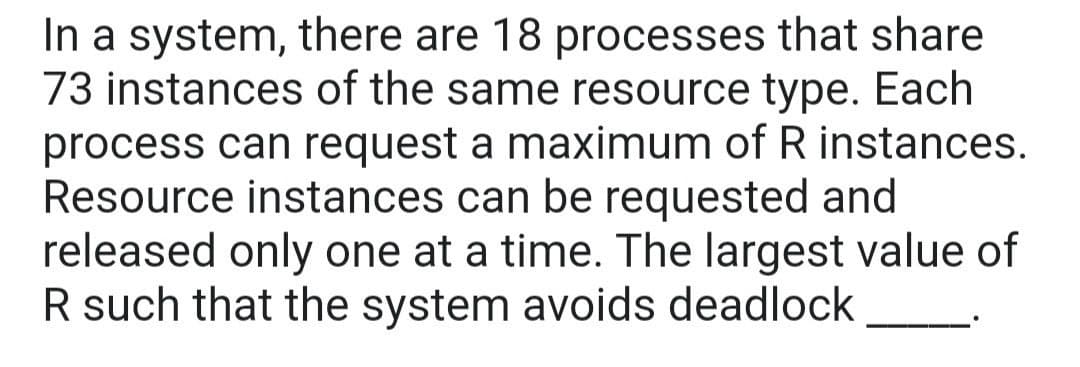 In a system, there are 18 processes that share
73 instances of the same resource type. Each
process can request a maximum of R instances.
Resource instances can be requested and
released only one at a time. The largest value of
R such that the system avoids deadlock
