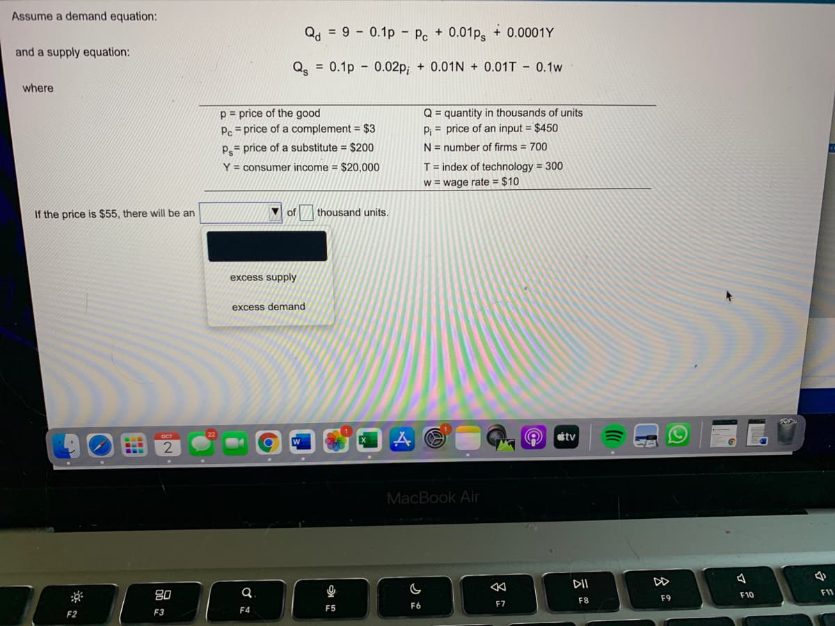 Assume a demand equation:
Qd = 9 - 0.1p - P. + 0.01p + 0.0001Y
and a supply equation:
Q = 0.1p - 0.02p; + 0.01N + 0.01T - 0.1w
where
p = price of the good
Pc = price of a complement = $3
Q = quantity in thousands of units
P; = price of an input = $450
P= price of a substitute = $200
N = number of firms = 700
Y = consumer income = $20,000
T = index of technology = 300
w = wage rate = $10
If the price is $55, there will be an
of
thousand units.
excess supply
excess demand
étv
2
MacBook Air
今
DII
DD
80
F10
F11
F8
F9
F6
F7
F4
F5
F2
F3
