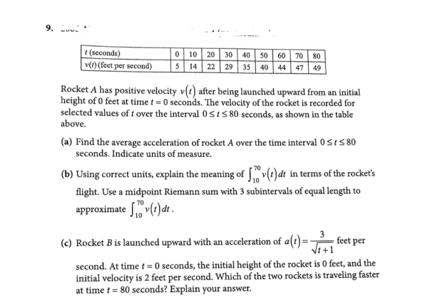 9.
t (seconds)
v(1) (feet per second)
0 10 20 30 || 40 | 50 | 60 | 70 80
5 14 22 29 | 35 40 44 47 49
Rocket A has positive velocity v(t) after being launched upward from an initial
height of 0 feet at time t = 0 seconds. The velocity of the rocket is recorded for
selected values of t over the interval 0<15 80 seconds, as shown in the table
above.
(a) Find the average acceleration of rocket A over the time interval 0<t< 80
seconds. Indicate units of measure.
(b) Using correct units, explain the meaning of ["v(t)dt in terms of the rockets
flight. Use a midpoint Riemann sum with 3 subintervals of equal length to
70
approximate So v(t) dt .
3
feet per
Vt +1
(c) Rocket B is launched upward with an acceleration of a(t) =
second. At time t= 0 seconds, the initial height of the rocket is 0 feet, and the
initial velocity is 2 feet per second. Which of the two rockets is traveling faster
at time t = 80 seconds? Explain your answer.
