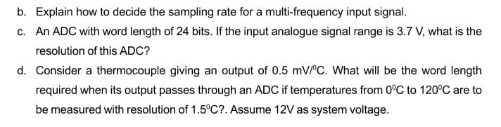 b. Explain how to decide the sampling rate for a multi-frequency input signal.
c. An ADC with word length of 24 bits. If the input analogue signal range is 3.7 V, what is the
resolution of this ADC?
d. Consider a thermocouple giving an output of 0.5 mVrc. What will be the word length
required when its output passes through an ADC if temperatures from 0°C to 120°C are to
be measured with resolution of 1.5°C?. Assume 12V as system voltage.
