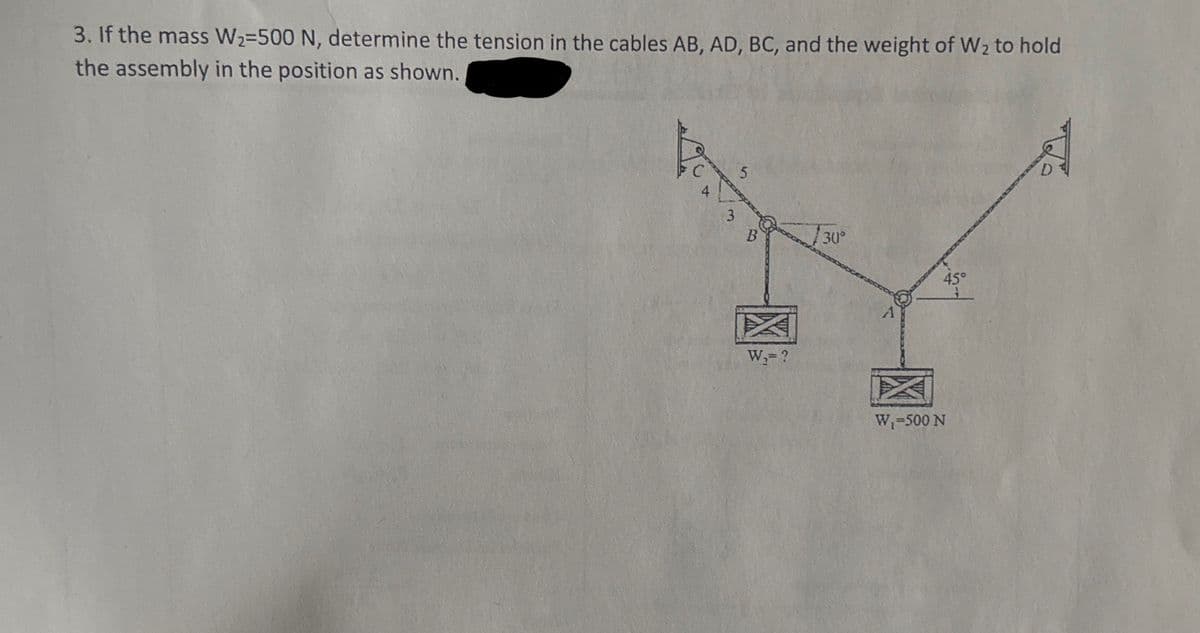 3. If the mass W₂=500 N, determine the tension in the cables AB, AD, BC, and the weight of W₂ to hold
the assembly in the position as shown.
3
5
B
W₁= ?
30°
A
45°
W₁-500 N