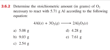 3.6.2 Determine the stoichiometric amount (in grams) of O,
necessary to react with 5.71 g Al according to the following
equation:
4Al(s) + 30;(g)
2Al,O3(s)
a) 5.08 g
d) 4.28 g
b) 9.03 g
e) 7.61 g
c) 2.54 g
