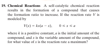 19. Chemical Reactions A self-catalytic chemical reaction
results in the formation of a compound that causes
the formation ratio to increase. If the reaction rate V is
modeled by
V(x) = kx(a – x),
0sIsa
where k is a positive constant, a is the initial amount of the
compound, and x is the variable amount of the compound,
for what value of x is the reaction rate a maximum?
