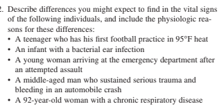 2. Describe differences you might expect to find in the vital signs
of the following individuals, and include the physiologic rea-
sons for these differences:
• A teenager who has his first football practice in 95°F heat
• An infant with a bacterial ear infection
• A young woman arriving at the emergency department after
an attempted assault
• A middle-aged man who sustained serious trauma and
bleeding in an automobile crash
• A 92-year-old woman with a chronic respiratory disease
