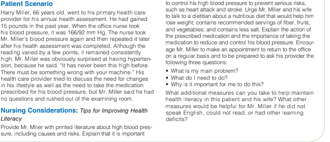 Patient Scenario
Harry Miller, 66 years old, went to his primary health care
provider for his annual health assessment. He had gained
15 pounds in the past year. When the office nurse took
his blood pressure, it was 166/92 mm Hg. The nurse took
Mr. Miller's blood pressure again and then repeated it later
after his health assessment was completed. Although the
reading varied by a few points, it remained consistently
high. Mr. Miller was obviously surprised at having hyperten-
sion, because he said, "It has never been this high before.
There must be something wrong with your machine." His
health care provider tried to discuss the need for changes
in his lifestyle as well as the need to take the medication
prescribed for his blood pressure, but Mr. Miller said he had
no questions and rushed out of the examining room.
to control his high blood pressure to prevent serious risks,
such as heart attack and stroke. Urge Mr. Miller and his wife
to talk to a dietitian about a nutritious diet that would help him
lose weight, contains recommended servings of fiber, fruits,
and vegetables; and contains less salt. Explain the action of
the prescribed medication and the importance of taking the
medication to reduce and control his blood pressure. Encour-
age Mr. Miller to make an appointment to return to the office
on a regular basis and to be prepared to ask his provider the
following three questions:
• What is my main problem?
• What do I need to do?
• Why is it important for me to do this?
What aditional measures can you take to help maintain
health literacy in this patient and his wife? What other
measures would be helpful for Mr. Miller if he did not
Nursing Considerations: Tips for Improving Health
Literacy
Provide Mr. Miller with printed literature about high blood pres-
sure, including causes and risks. Explain that it is important
speak English, could not read, or had other learning
deficits?
