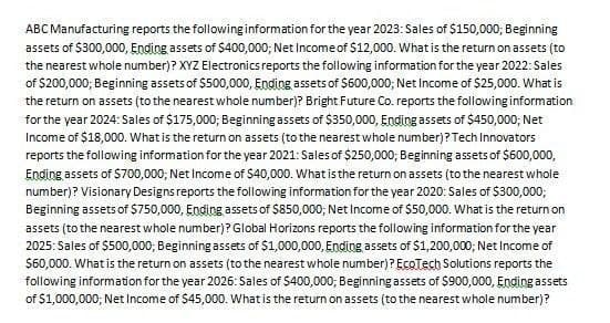 ABC Manufacturing reports the following information for the year 2023: Sales of $150,000; Beginning
assets of $300,000, Ending assets of $400,000; Net Income of $12,000. What is the return on assets (to
the nearest whole number)? XYZ Electronics reports the following information for the year 2022: Sales
of $200,000; Beginning assets of $500,000, Ending assets of $600,000; Net Income of $25,000. What is
the return on assets (to the nearest whole number)? Bright Future Co. reports the following information
for the year 2024: Sales of $175,000; Beginning assets of $350,000, Ending assets of $450,000; Net
Income of $18,000. What is the return on assets (to the nearest whole number)? Tech Innovators
reports the following information for the year 2021: Sales of $250,000; Beginning assets of $600,000,
Ending assets of $700,000; Net Income of $40,000. What is the return on assets (to the nearest whole
number)? Visionary Designs reports the following information for the year 2020: Sales of $300,000;
Beginning assets of $750,000, Ending assets of $850,000; Net Income of $50,000. What is the return on
assets (to the nearest whole number)? Global Horizons reports the following information for the year
2025: Sales of $500,000; Beginning assets of $1,000,000, Ending assets of $1,200,000; Net Income of
$60,000. What is the return on assets (to the nearest whole number)? EcoTech Solutions reports the
following information for the year 2026: Sales of $400,000; Beginning assets of $900,000, Ending assets
of $1,000,000; Net Income of $45,000. What is the return on assets (to the nearest whole number)?