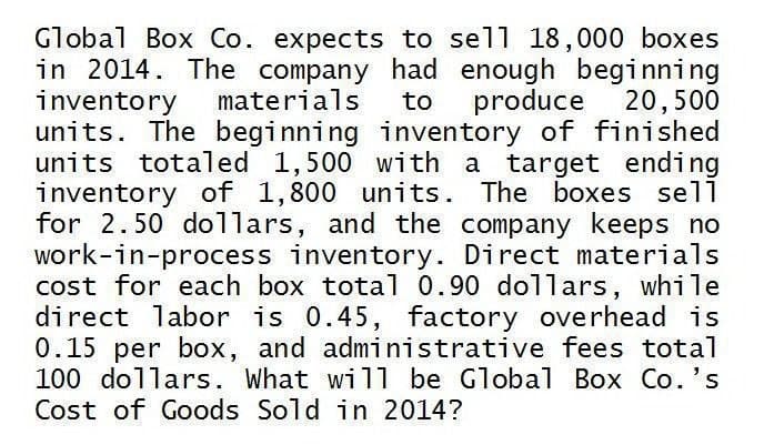 Global Box Co. expects to sell 18,000 boxes
in 2014. The company had enough beginning
inventory materials to produce 20,500
units. The beginning inventory of finished
units totaled 1,500 with a target ending
inventory of 1,800 units. The boxes sell
for 2.50 dollars, and the company keeps no
work-in-process inventory. Direct materials
cost for each box total 0.90 dollars, while
direct labor is 0.45, factory overhead is
0.15 per box, and administrative fees total
100 dollars. What will be Global Box Co.'s
Cost of Goods Sold in 2014?