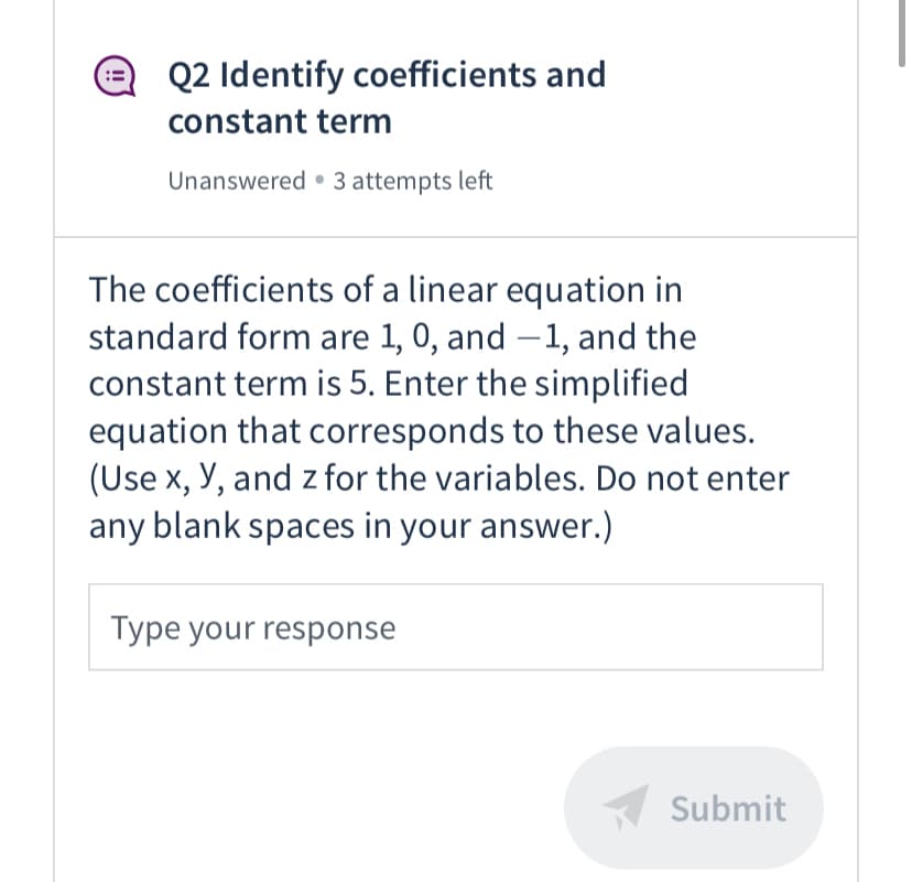 Q2 Identify coefficients and
constant term
Unanswered • 3 attempts left
The coefficients of a linear equation in
standard form are 1, 0, and –1, and the
constant term is 5. Enter the simplified
equation that corresponds to these values.
(Use x, Y, and z for the variables. Do not enter
any blank spaces in your answer.)
Type your response
Submit
