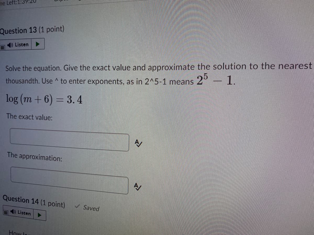 ne Left:1:
Question 13 (1 point)
) Listen
Solve the equation. Give the exact value and approximate the solution to the nearest
- 1.
25
thousandth. Use ^ to enter exponents, as in 2^5-1 means
log (m + 6) = 3.4
The exact value:
AV
The approximation:
Question 14 (1 point)
V Saved
4) Listen
Howlo
