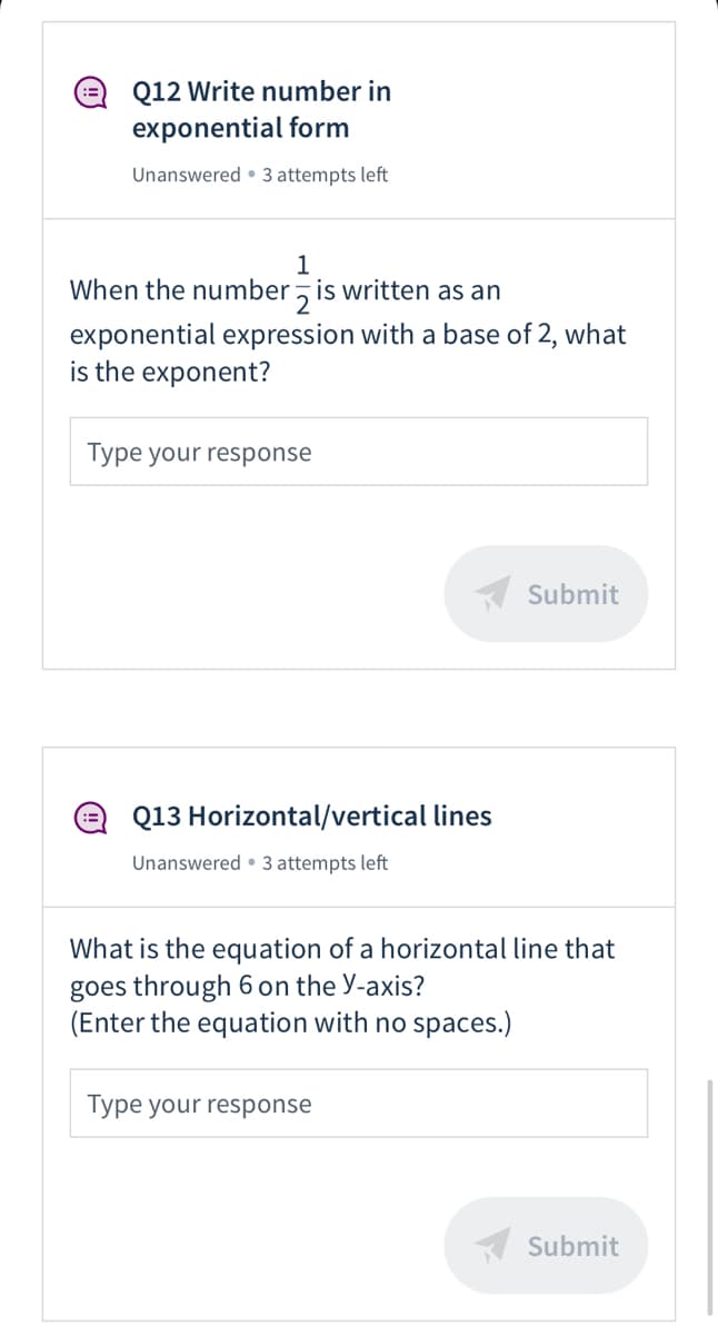 Q12 Write number in
exponential form
Unanswered • 3 attempts left
1
When the number z is written as an
exponential expression with a base of 2, what
is the exponent?
Type your response
K Submit
Q13 Horizontal/vertical lines
Unanswered • 3 attempts left
What is the equation of a horizontal line that
goes through 6 on the Y-axis?
(Enter the equation with no spaces.)
Type your response
K Submit
