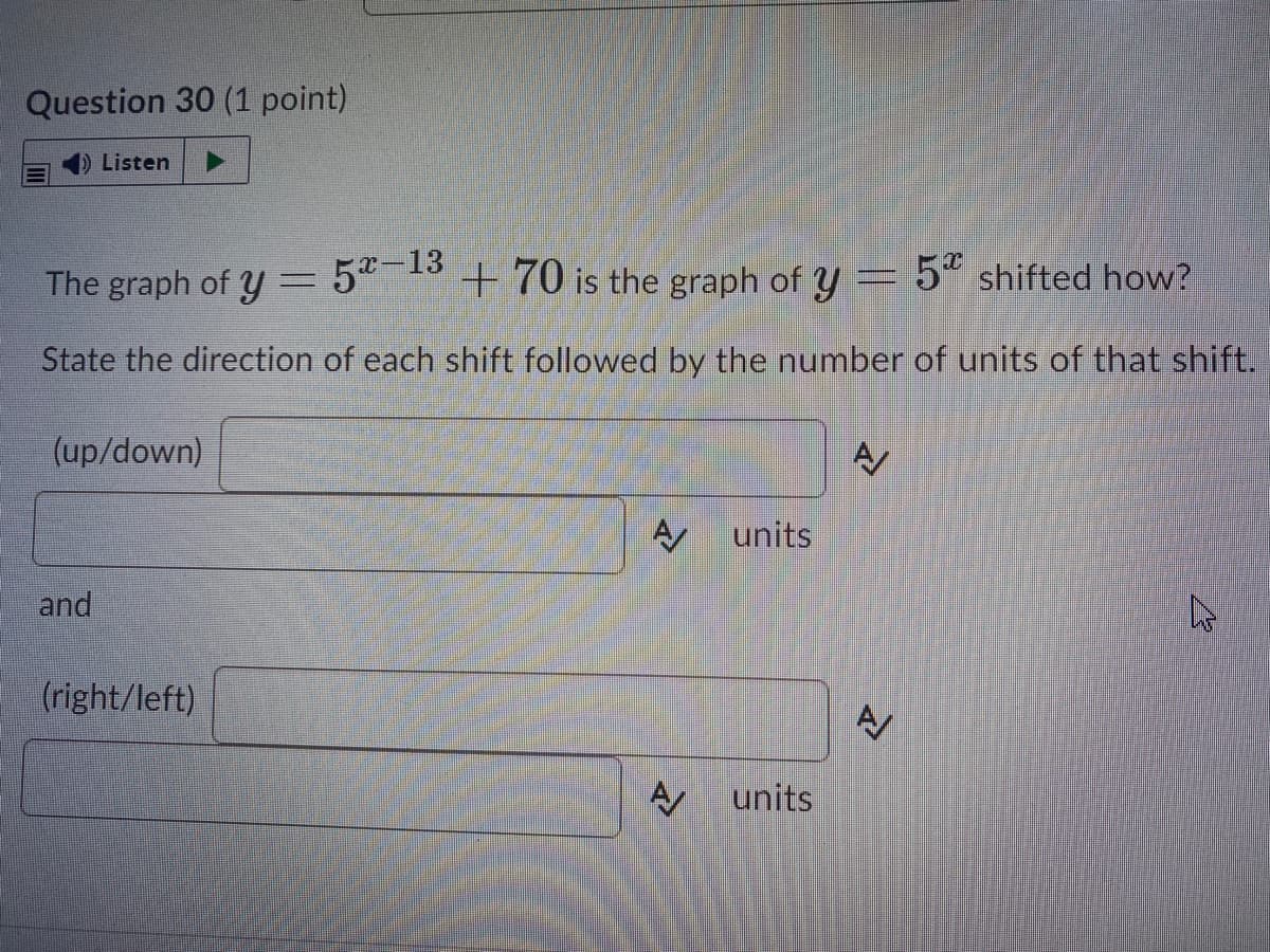 Question 30 (1 point)
Listen
The graph of y
52-13
+ 70 is the graph of y = 5“ shifted how?
State the direction of each shift followed by the number of units of that shift.
(up/down)
A units
and
(right/left)
units
