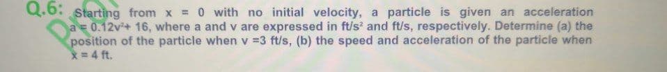 Q.6: starting from x = 0 with no initial velocity, a particle is given an acceleration
a = 0.12v+ 16, where a and v are expressed in ft/s' and ft/s, respectively. Determine (a) the
position of the particle when v =3 ft/s, (b) the speed and acceleration of the particle when
x=4 ft.
